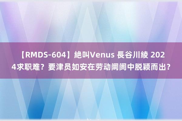 【RMDS-604】絶叫Venus 長谷川綾 2024求职难？要津员如安在劳动阛阓中脱颖而出？