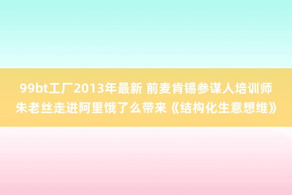 99bt工厂2013年最新 前麦肯锡参谋人培训师朱老丝走进阿里饿了么带来《结构化生意想维》