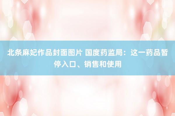 北条麻妃作品封面图片 国度药监局：这一药品暂停入口、销售和使用