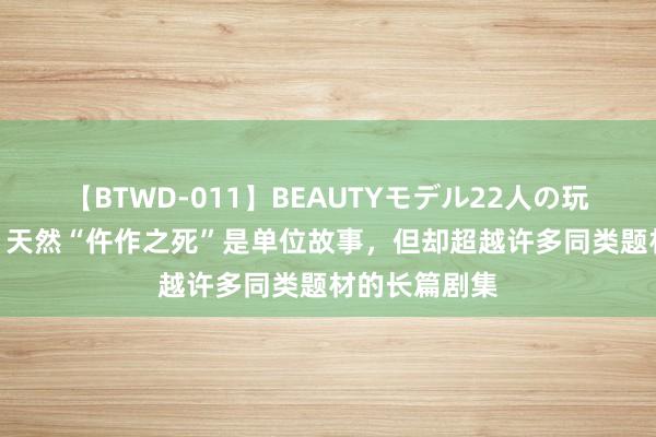 【BTWD-011】BEAUTYモデル22人の玩具責め4時間 天然“仵作之死”是单位故事，但却超越许多同类题材的长篇剧集