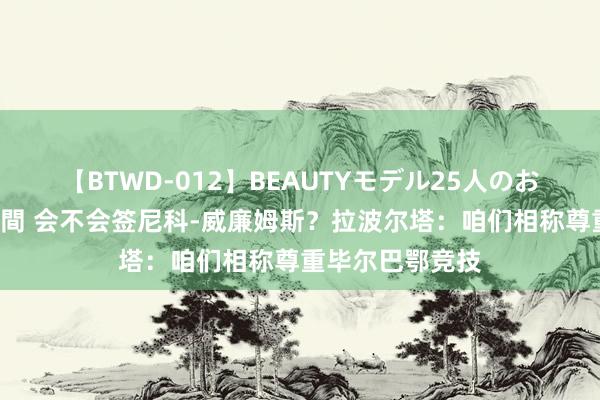 【BTWD-012】BEAUTYモデル25人のお掃除フェラ4時間 会不会签尼科-威廉姆斯?拉波尔塔:咱们相称尊重毕尔巴鄂竞技