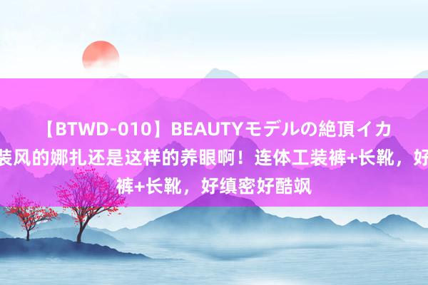 【BTWD-010】BEAUTYモデルの絶頂イカセ4時間 工装风的娜扎还是这样的养眼啊!连体工装裤+长靴,好缜密好酷飒