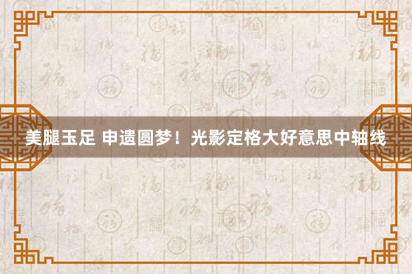 美腿玉足 申遗圆梦！光影定格大好意思中轴线
