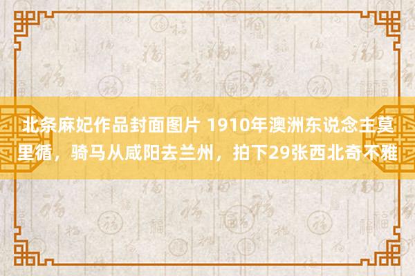 北条麻妃作品封面图片 1910年澳洲东说念主莫里循，骑马从咸阳去兰州，拍下29张西北奇不雅