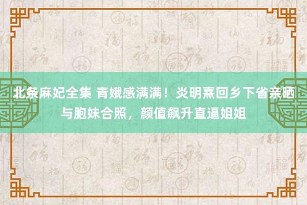 北条麻妃全集 青娥感满满！炎明熹回乡下省亲晒与胞妹合照，颜值飙升直逼姐姐