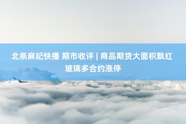 北条麻妃快播 期市收评 | 商品期货大面积飘红 玻璃多合约涨停