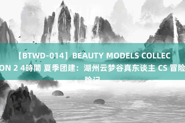 【BTWD-014】BEAUTY MODELS COLLECTION 2 4時間 夏季团建：湖州云梦谷真东谈主 CS 冒险记