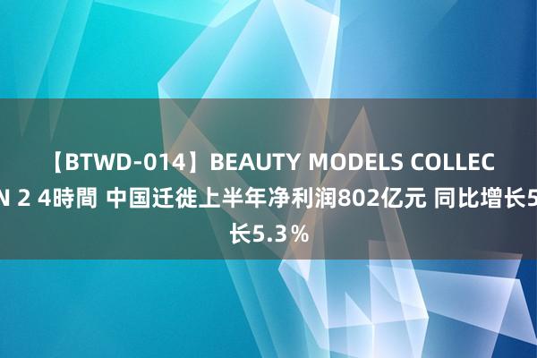 【BTWD-014】BEAUTY MODELS COLLECTION 2 4時間 中国迁徙上半年净利润802亿元 同比增长5.3%