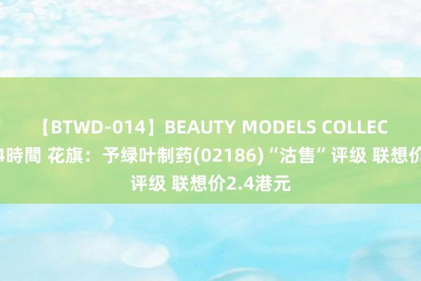 【BTWD-014】BEAUTY MODELS COLLECTION 2 4時間 花旗:予绿叶制药(02186)“沽售”评级 联想价2.4港元