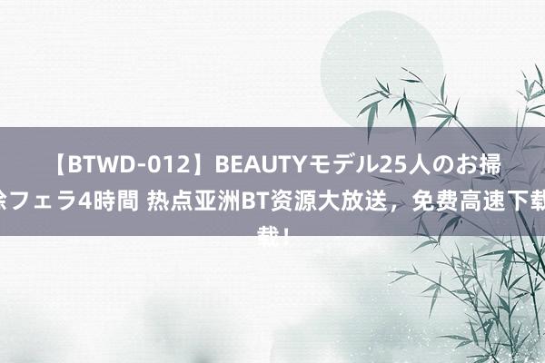【BTWD-012】BEAUTYモデル25人のお掃除フェラ4時間 热点亚洲BT资源大放送，免费高速下载！