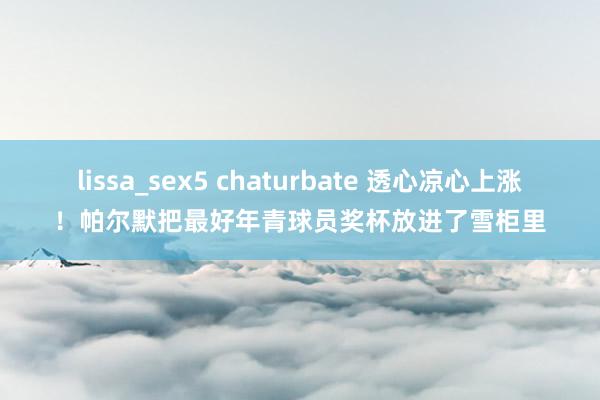 lissa_sex5 chaturbate 透心凉心上涨!帕尔默把最好年青球员奖杯放进了雪柜里