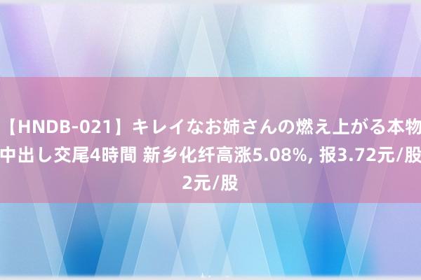 【HNDB-021】キレイなお姉さんの燃え上がる本物中出し交尾4時間 新乡化纤高涨5.08%, 报3.72元/股