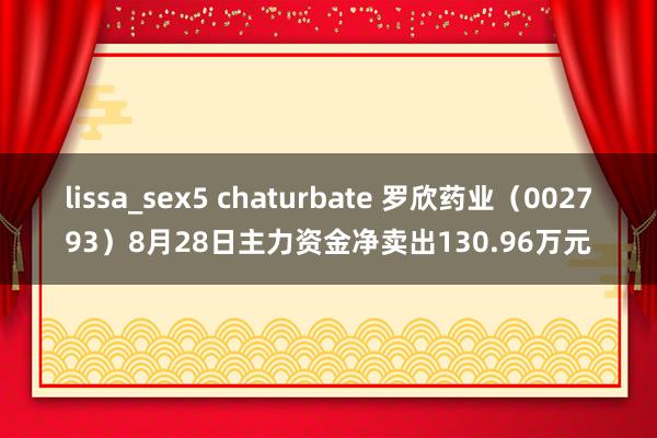 lissa_sex5 chaturbate 罗欣药业（002793）8月28日主力资金净卖出130.96万元