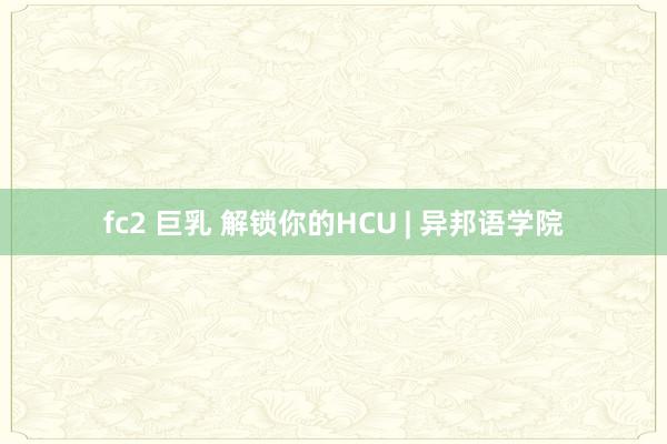fc2 巨乳 解锁你的HCU | 异邦语学院