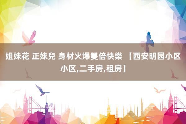姐妹花 正妹兒 身材火爆雙倍快樂 【西安明园小区小区,二手房,租房】