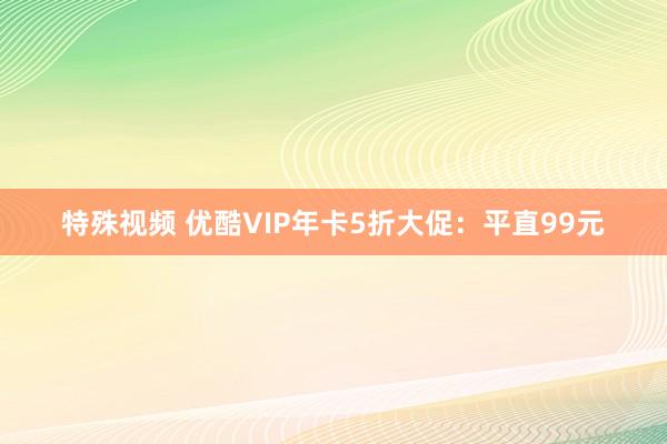 特殊视频 优酷VIP年卡5折大促：平直99元