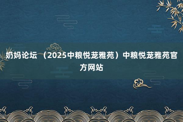 奶妈论坛 （2025中粮悦茏雅苑）中粮悦茏雅苑官方网站