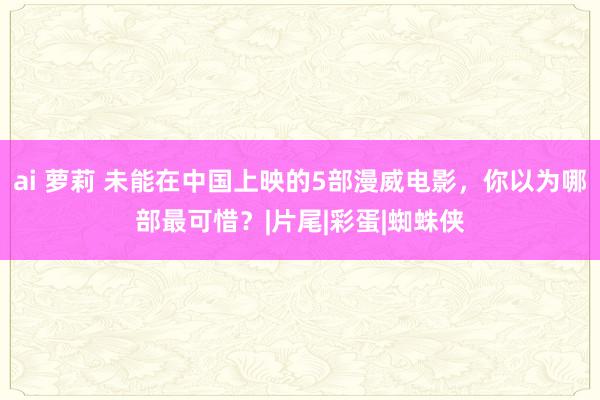 ai 萝莉 未能在中国上映的5部漫威电影，你以为哪部最可惜？|片尾|彩蛋|蜘蛛侠