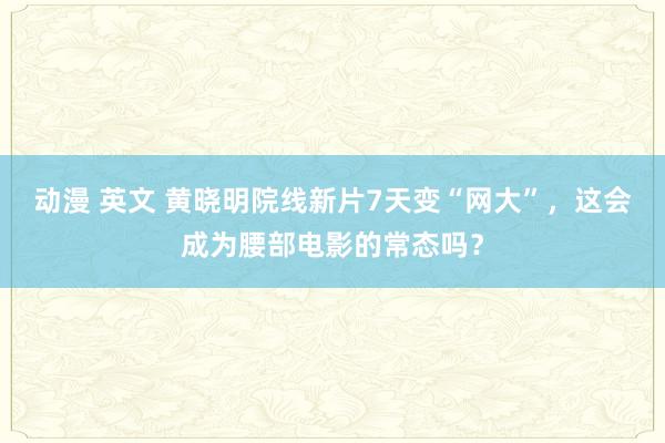 动漫 英文 黄晓明院线新片7天变“网大”，这会成为腰部电影的常态吗？
