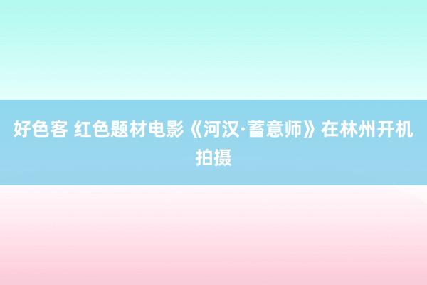 好色客 红色题材电影《河汉·蓄意师》在林州开机拍摄
