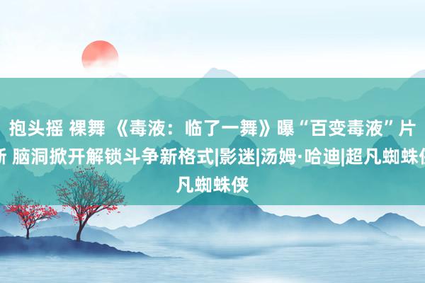 抱头摇 裸舞 《毒液：临了一舞》曝“百变毒液”片断 脑洞掀开解锁斗争新格式|影迷|汤姆·哈迪|超凡蜘蛛侠