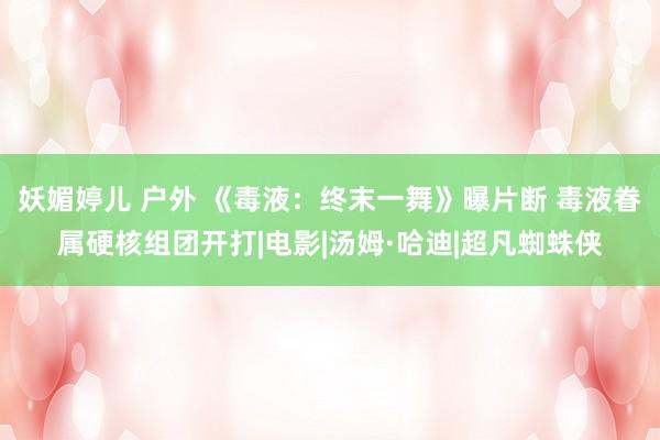妖媚婷儿 户外 《毒液：终末一舞》曝片断 毒液眷属硬核组团开打|电影|汤姆·哈迪|超凡蜘蛛侠