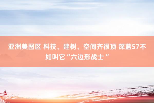 亚洲美图区 科技、建树、空间齐很顶 深蓝S7不如叫它“六边形战士“