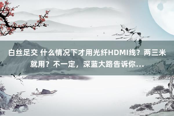白丝足交 什么情况下才用光纤HDMI线？两三米就用？不一定，深蓝大路告诉你…