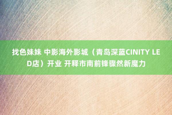 找色妹妹 中影海外影城（青岛深蓝CINITY LED店）开业 开释市南前锋骤然新魔力