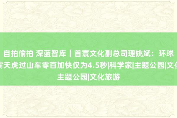 自拍偷拍 深蓝智库｜首寰文化副总司理姚斌：环球影城霸天虎过山车零百加快仅为4.5秒|科学家|主题公园|文化旅游