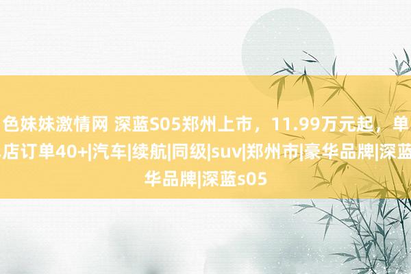 色妹妹激情网 深蓝S05郑州上市，11.99万元起，单日单店订单40+|汽车|续航|同级|suv|郑州市|豪华品牌|深蓝s05