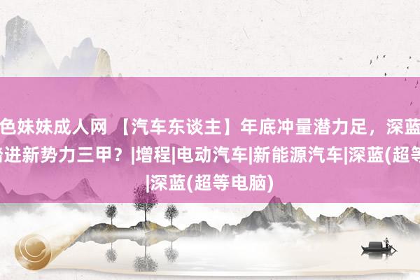 色妹妹成人网 【汽车东谈主】年底冲量潜力足，深蓝何故踏进新势力三甲？|增程|电动汽车|新能源汽车|深蓝(超等电脑)