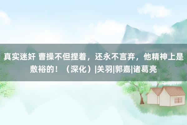 真实迷奸 曹操不但捏着，还永不言弃，他精神上是敷裕的！（深化）|关羽|郭嘉|诸葛亮