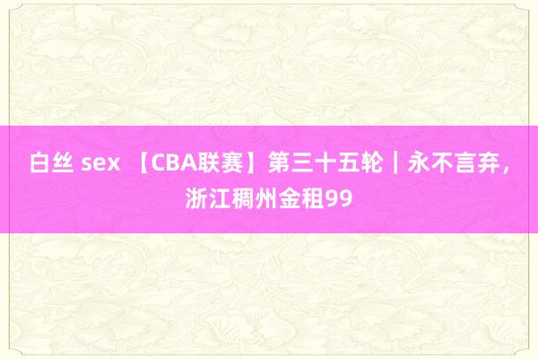 白丝 sex 【CBA联赛】第三十五轮｜永不言弃，浙江稠州金租99