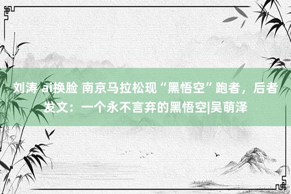 刘涛 ai换脸 南京马拉松现“黑悟空”跑者,后者发文:一个永不言弃的黑悟空|吴萌泽