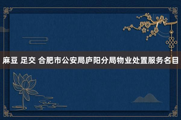 麻豆 足交 合肥市公安局庐阳分局物业处置服务名目