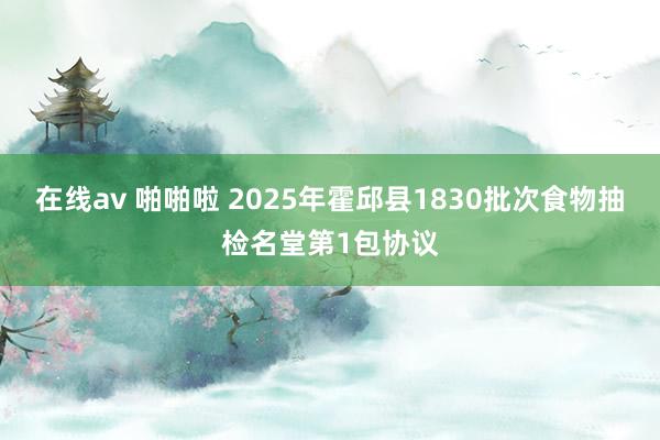 在线av 啪啪啦 2025年霍邱县1830批次食物抽检名堂第1包协议