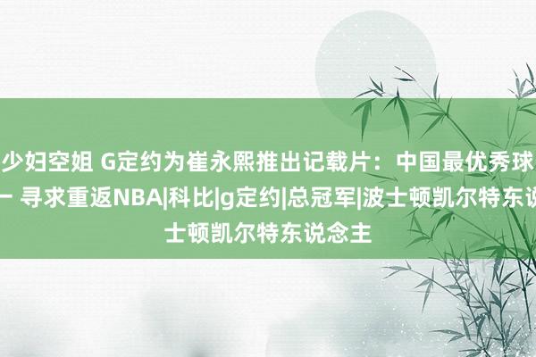 少妇空姐 G定约为崔永熙推出记载片：中国最优秀球员之一 寻求重返NBA|科比|g定约|总冠军|波士顿凯尔特东说念主