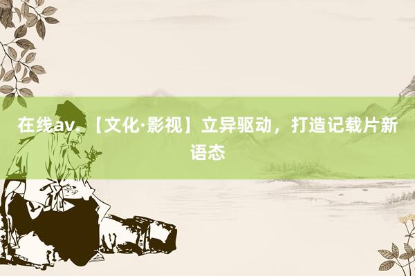 在线av. 【文化·影视】立异驱动，打造记载片新语态