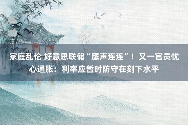 家庭乱伦 好意思联储“鹰声连连”！又一官员忧心通胀：利率应暂时防守在刻下水平