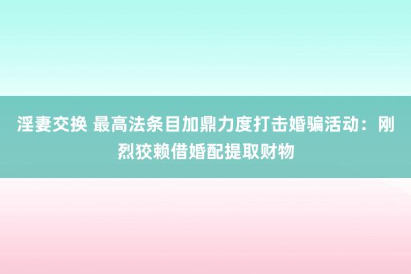 淫妻交换 最高法条目加鼎力度打击婚骗活动：刚烈狡赖借婚配提取财物