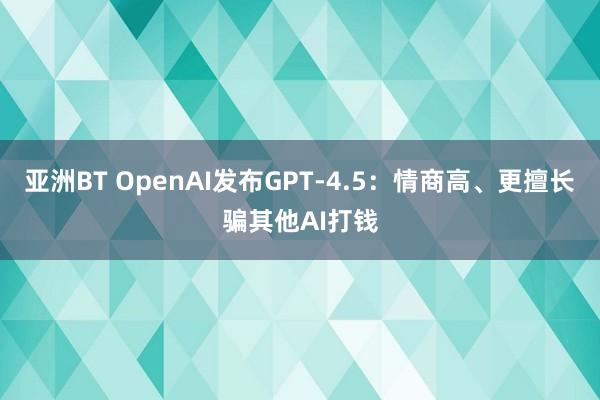 亚洲BT OpenAI发布GPT-4.5：情商高、更擅长骗其他AI打钱