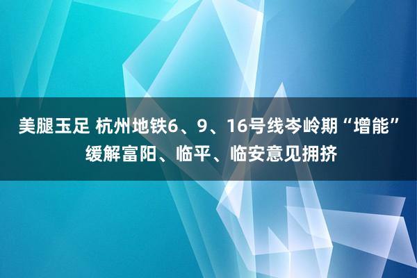 美腿玉足 杭州地铁6、9、16号线岑岭期“增能” 缓解富阳、临平、临安意见拥挤