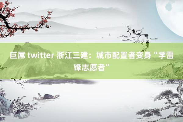 巨屌 twitter 浙江三建：城市配置者变身“学雷锋志愿者”