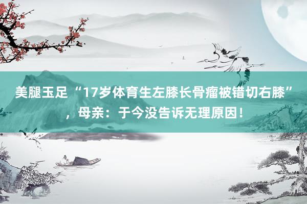 美腿玉足 “17岁体育生左膝长骨瘤被错切右膝”，母亲：于今没告诉无理原因！
