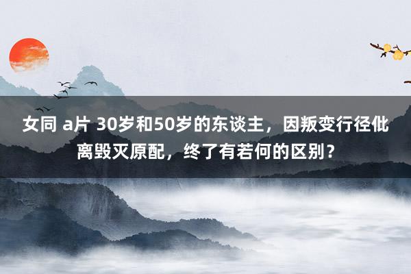 女同 a片 30岁和50岁的东谈主，因叛变行径仳离毁灭原配，终了有若何的区别？