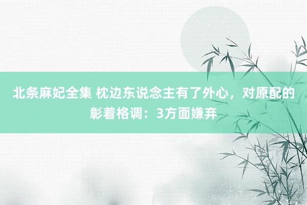 北条麻妃全集 枕边东说念主有了外心，对原配的彰着格调：3方面嫌弃