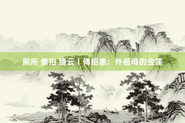 厕所 偷拍 缙云丨傅绍惠：外祖母的金莲