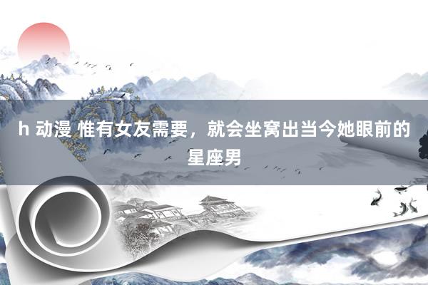h 动漫 惟有女友需要，就会坐窝出当今她眼前的星座男