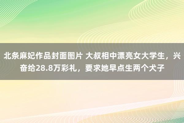 北条麻妃作品封面图片 大叔相中漂亮女大学生，兴奋给28.8万彩礼，要求她早点生两个犬子
